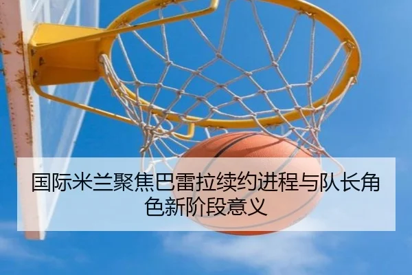 国际米兰聚焦巴雷拉续约进程与队长角色新阶段意义