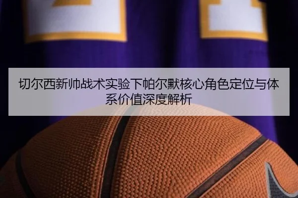 切尔西新帅战术实验下帕尔默核心角色定位与体系价值深度解析