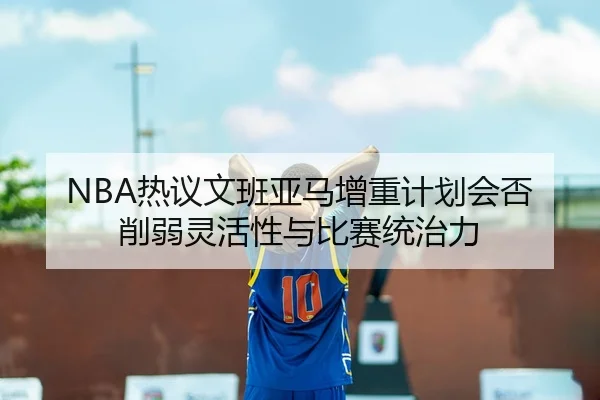 NBA热议文班亚马增重计划会否削弱灵活性与比赛统治力 - kaiyun